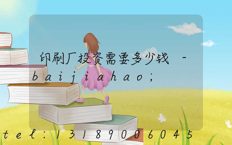 印刷厂投资需要多少钱 -baijiahao